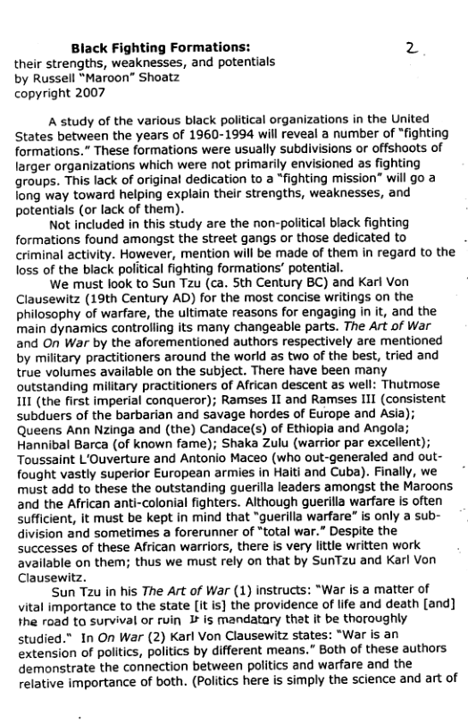 Black Fighting Formations: 2 their strengths, weaknesses, and potentials by Russell “Maroon” Shoatz copyright 2007  A study of the various black political organizations in the United States between the years of 1960-1994 will reveal a number of “fighting formations.” These formations were usually subdivisions or offshoots of larger organizations which were not primarily envisioned as fighting groups. This lack of original dedication to a “fighting mission” will go a fong way toward helping explain their strengths, weaknesses, and potentials (or lack of them).  Not included in this study are the non-political black fighting formations found amongst the street gangs or those dedicated to . criminal activity. However, mention will be made of them in regard to the loss of the black political fighting formations’ potential.  We must look to Sun Tzu (ca. Sth Century BC) and Karl Von Clausewitz (19th Century AD) for the most concise writings on the philosophy of warfare, the ultimate reasons for engaging in it, and the main dynamics controlling its many changeable parts. The Art of War and On War by the aforementioned authors respectively are mentioned by military practitioners around the world as two of the best, tried and true volumes available on the subject. There have been many outstanding military practitioners of African descent as well: Thutmose 111 (the first imperial conqueror); Ramses II and Ramses III (consistent subduers of the barbarian and savage hordes of Europe and Asia); Queens Ann Nzinga and (the) Candace(s) of Ethiopia and Angola; Hannibal Barca (of known fame); Shaka Zulu (warrior par excellent); Toussaint L’Ouverture and Antonio Maceo (who out-generaled and out- fought vastly superior European armies in Haiti and Cuba). Finally, we must add to these the outstanding guerilla leaders amongst the Maroons. and the African anti-colonial fighters. Although guerilla warfare is often sufficient, it must be kept in mind that *guerilla warfare” is only a sub- division and sometimes a forerunner of “total war.” Despite the successes of these African warriors, there is very little written work available on them; thus we must rely on that by SunTzu and Karl Von Clausewitz.  Sun Tzu in his The Art of War (1) instructs: “War is a matter of vital importance to the state [it is] the providence of life and death [and] the road to survival or ruin I is mandatary that it be tharoughly studied.” In On War (2) Karl Von Clausewitz states: *War is an extension of politics, politics by different means.” Both of these authors demonstrate the connection between politics and warfare and the relative importance of both. (Politics here is simply the science and art of  